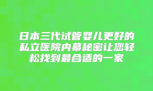 日本三代试管婴儿更好的私立医院内幕秘密让您轻松找到最合适的一家