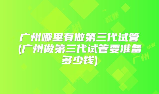 广州哪里有做第三代试管(广州做第三代试管要准备多少钱)