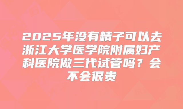 2025年没有精子可以去浙江大学医学院附属妇产科医院做三代试管吗？会不会很贵