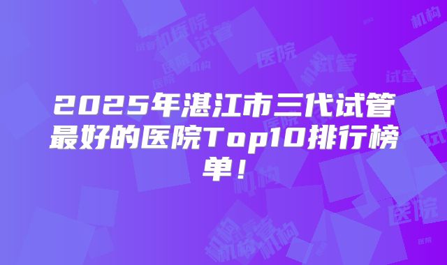 2025年湛江市三代试管最好的医院Top10排行榜单！