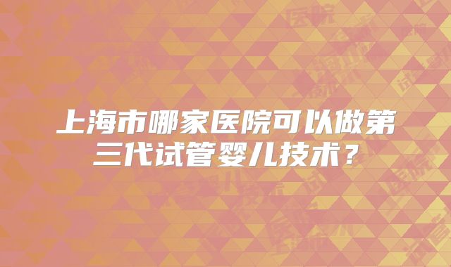 上海市哪家医院可以做第三代试管婴儿技术?