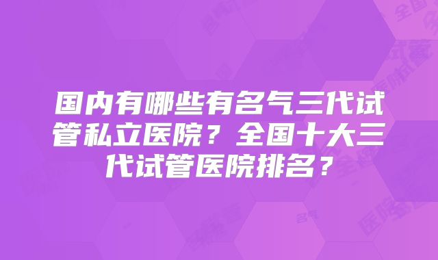 国内有哪些有名气三代试管私立医院？全国十大三代试管医院排名？
