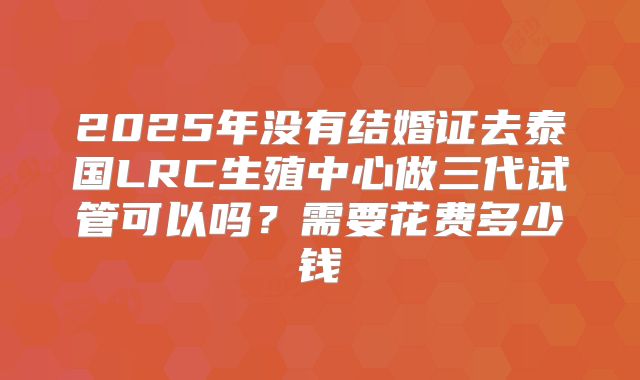 2025年没有结婚证去泰国LRC生殖中心做三代试管可以吗？需要花费多少钱