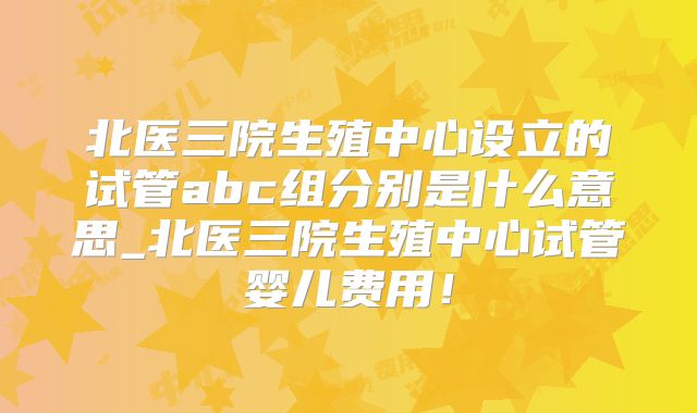 北医三院生殖中心设立的试管abc组分别是什么意思_北医三院生殖中心试管婴儿费用！