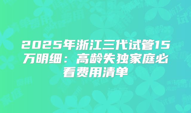 2025年浙江三代试管15万明细：高龄失独家庭必看费用清单