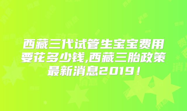 西藏三代试管生宝宝费用要花多少钱,西藏三胎政策最新消息2019！