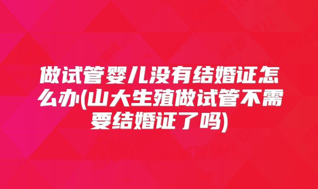 做试管婴儿没有结婚证怎么办(山大生殖做试管不需要结婚证了吗)