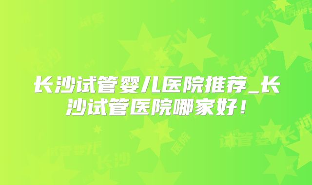 长沙试管婴儿医院推荐_长沙试管医院哪家好！