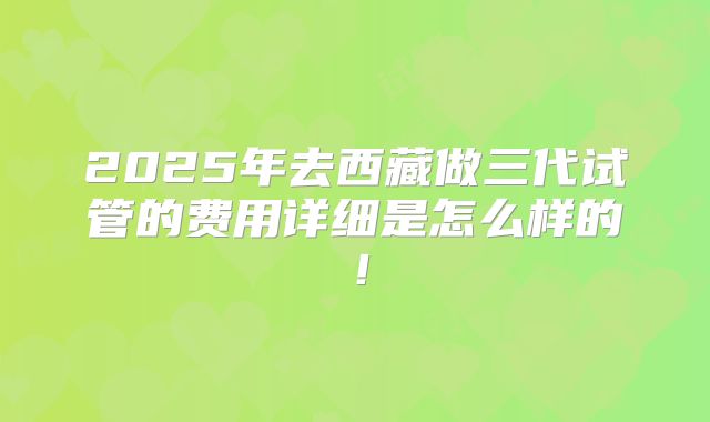 2025年去西藏做三代试管的费用详细是怎么样的!