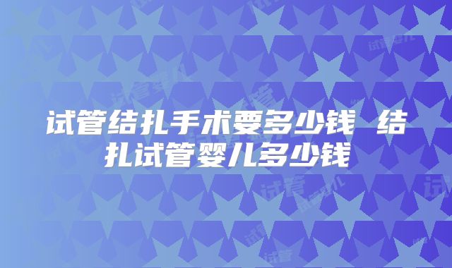 试管结扎手术要多少钱 结扎试管婴儿多少钱