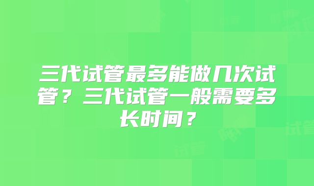 三代试管最多能做几次试管？三代试管一般需要多长时间？