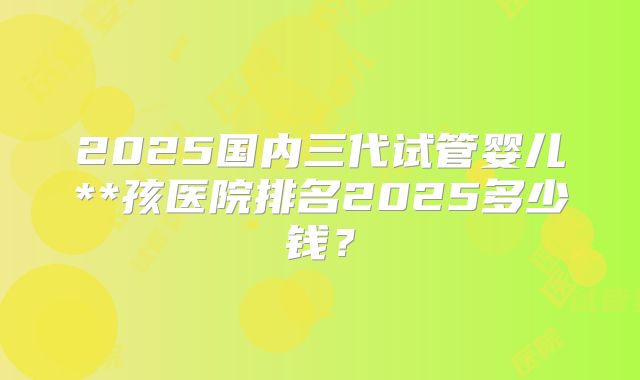 2025国内三代试管婴儿**孩医院排名2025多少钱?