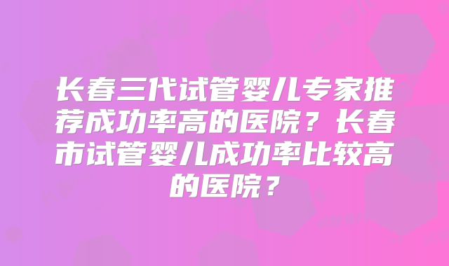 长春三代试管婴儿专家推荐成功率高的医院?长春市试管婴儿成功率比较高的医院?