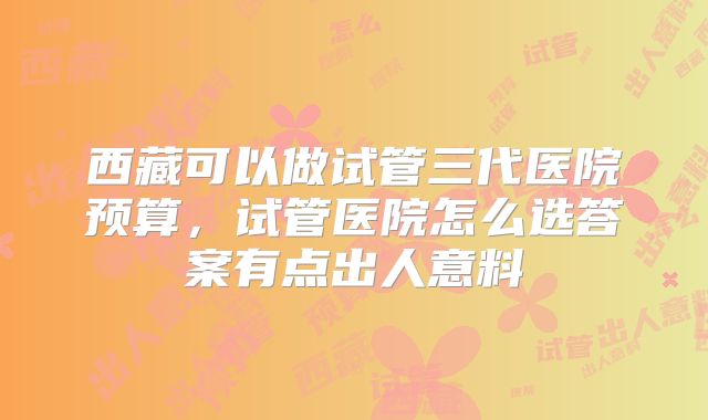 西藏可以做试管三代医院预算,试管医院怎么选答案有点出人意料