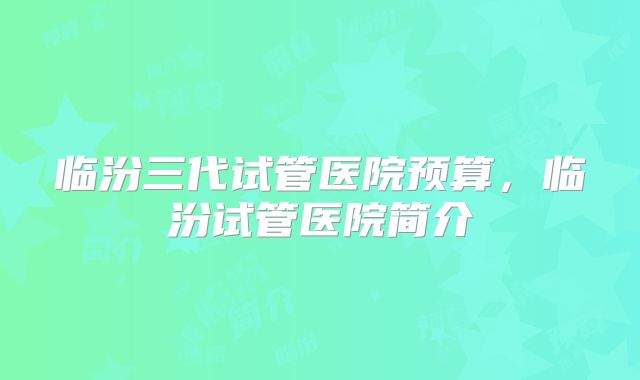 临汾三代试管医院预算,临汾试管医院简介
