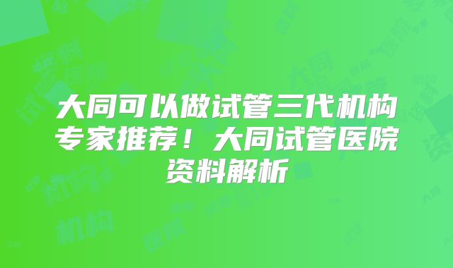 大同可以做试管三代机构专家推荐!大同试管医院资料解析