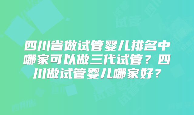 四川省做试管婴儿排名中哪家可以做三代试管？四川做试管婴儿哪家好？