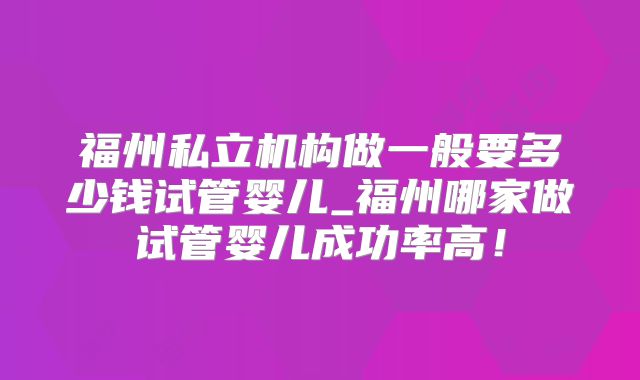 福州私立机构做一般要多少钱试管婴儿_福州哪家做试管婴儿成功率高!