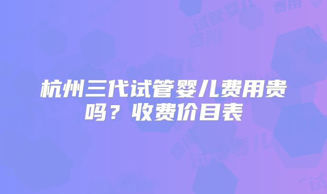 杭州三代试管婴儿费用贵吗?收费价目表