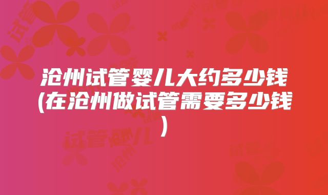 沧州试管婴儿大约多少钱(在沧州做试管需要多少钱)