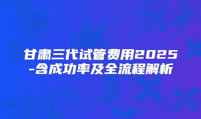 甘肃三代试管费用2025-含成功率及全流程解析