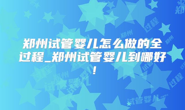 郑州试管婴儿怎么做的全过程_郑州试管婴儿到哪好！