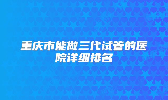 重庆市能做三代试管的医院详细排名