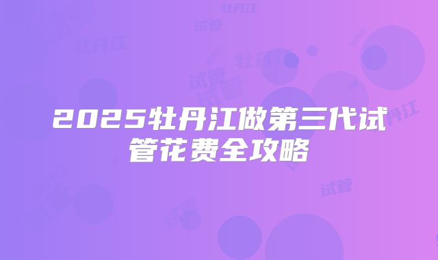 2025牡丹江做第三代试管花费全攻略