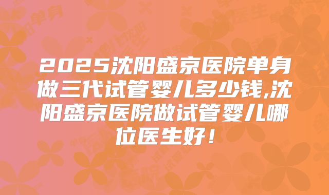 2025沈阳盛京医院单身做三代试管婴儿多少钱,沈阳盛京医院做试管婴儿哪位医生好!