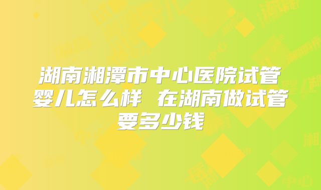 湖南湘潭市中心医院试管婴儿怎么样 在湖南做试管要多少钱