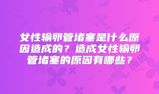 女性输卵管堵塞是什么原因造成的？造成女性输卵管堵塞的原因有哪些？