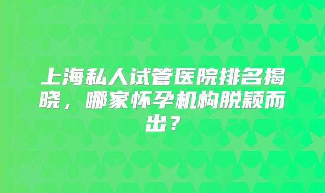 上海私人试管医院排名揭晓，哪家怀孕机构脱颖而出？