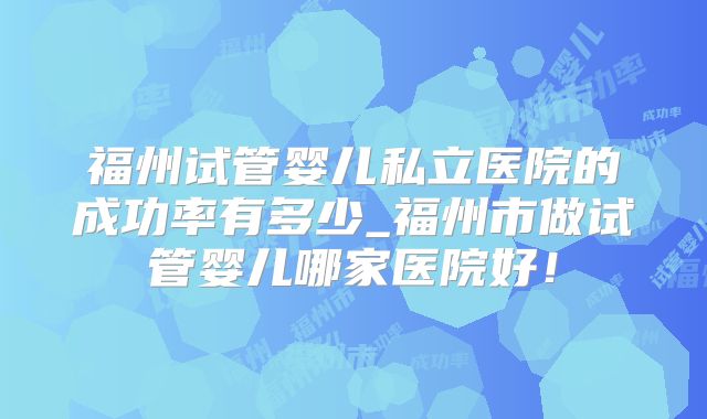 福州试管婴儿私立医院的成功率有多少_福州市做试管婴儿哪家医院好!