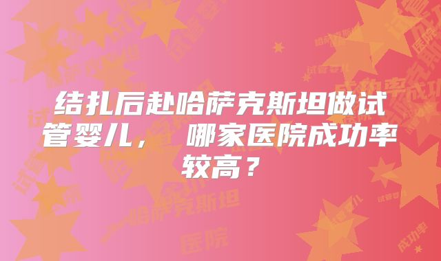 结扎后赴哈萨克斯坦做试管婴儿， 哪家医院成功率较高？