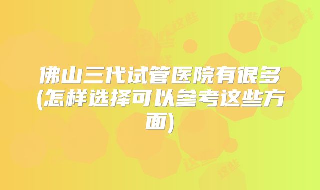 佛山三代试管医院有很多(怎样选择可以参考这些方面)