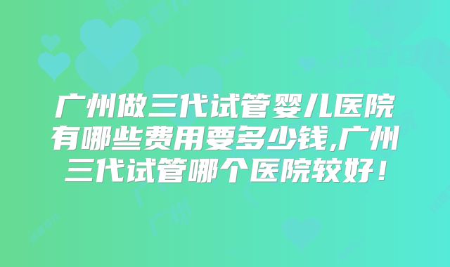 广州做三代试管婴儿医院有哪些费用要多少钱,广州三代试管哪个医院较好！