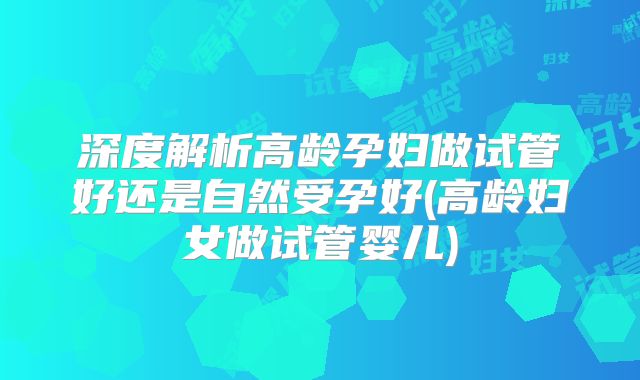 深度解析高龄孕妇做试管好还是自然受孕好(高龄妇女做试管婴儿)