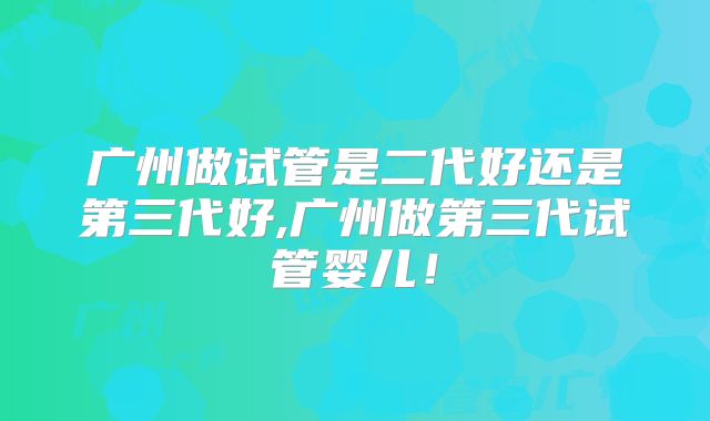 广州做试管是二代好还是第三代好,广州做第三代试管婴儿！