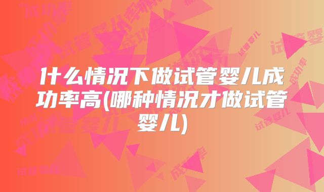 什么情况下做试管婴儿成功率高(哪种情况才做试管婴儿)