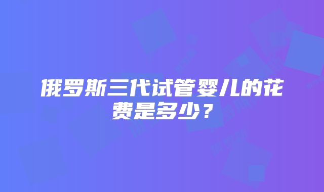 俄罗斯三代试管婴儿的花费是多少?