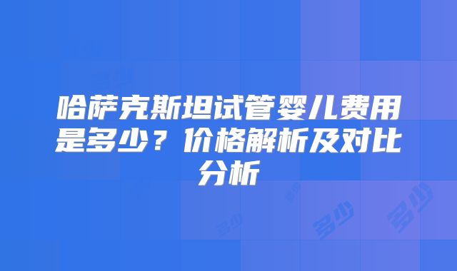 哈萨克斯坦试管婴儿费用是多少？价格解析及对比分析