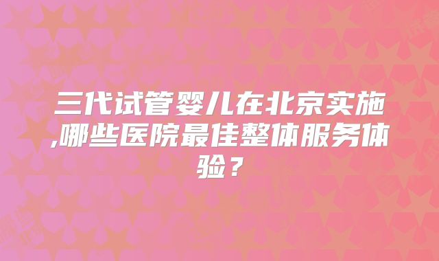 三代试管婴儿在北京实施,哪些医院最佳整体服务体验？