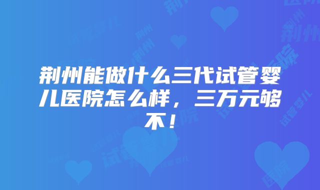 荆州能做什么三代试管婴儿医院怎么样，三万元够不！