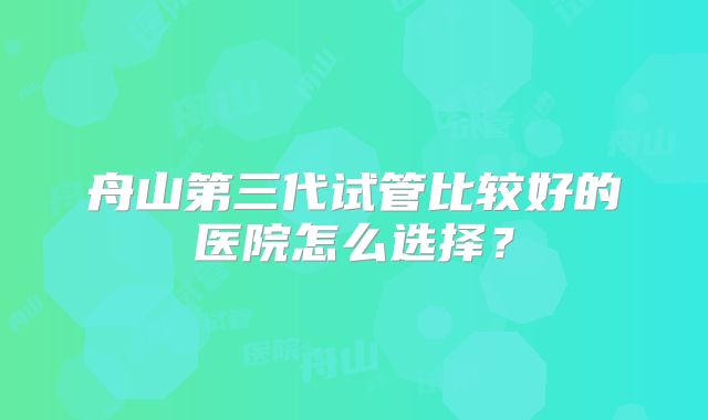 舟山第三代试管比较好的医院怎么选择？