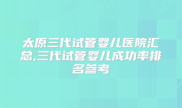 太原三代试管婴儿医院汇总,三代试管婴儿成功率排名参考