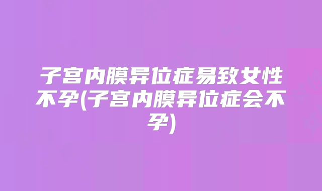 子宫内膜异位症易致女性不孕(子宫内膜异位症会不孕)