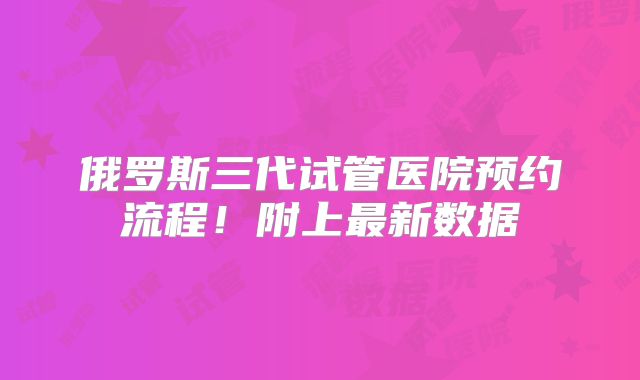 俄罗斯三代试管医院预约流程!附上最新数据