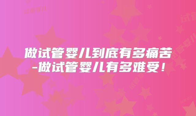 做试管婴儿到底有多痛苦-做试管婴儿有多难受！