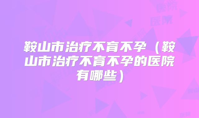 鞍山市治疗不育不孕(鞍山市治疗不育不孕的医院有哪些)