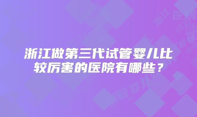 浙江做第三代试管婴儿比较厉害的医院有哪些？